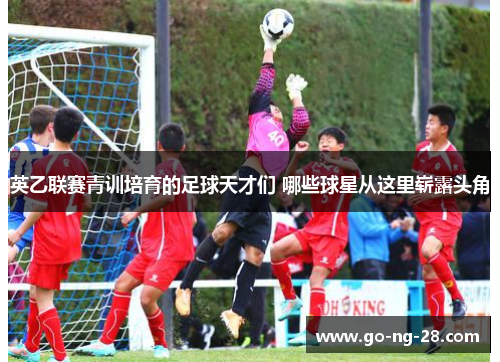 英乙联赛青训培育的足球天才们 哪些球星从这里崭露头角