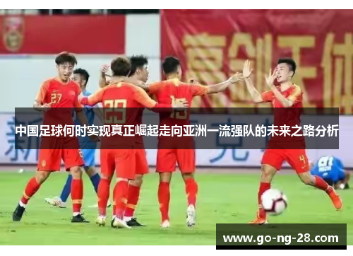 中国足球何时实现真正崛起走向亚洲一流强队的未来之路分析 中国足球何时实现真正崛起走向亚洲一流强队的未来之路分析