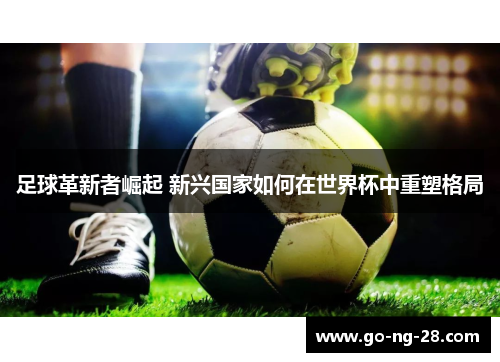 足球革新者崛起 新兴国家如何在世界杯中重塑格局