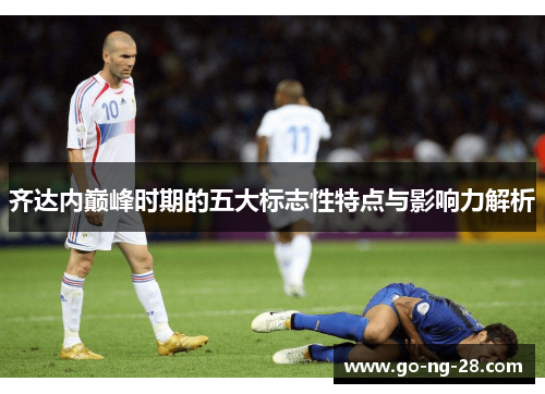 齐达内巅峰时期的五大标志性特点与影响力解析