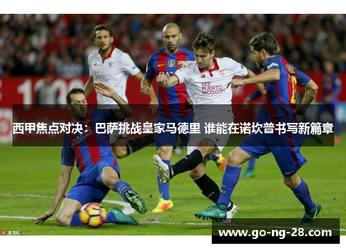 西甲焦点对决:巴萨挑战皇家马德里 谁能在诺坎普书写新篇章 西甲焦点对决:巴萨挑战皇家马德里 谁能在诺坎普书写新篇章