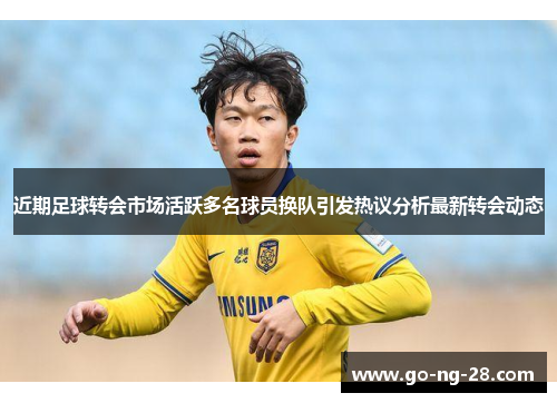 近期足球转会市场活跃多名球员换队引发热议分析最新转会动态