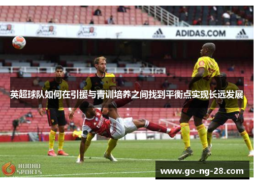 英超球队如何在引援与青训培养之间找到平衡点实现长远发展