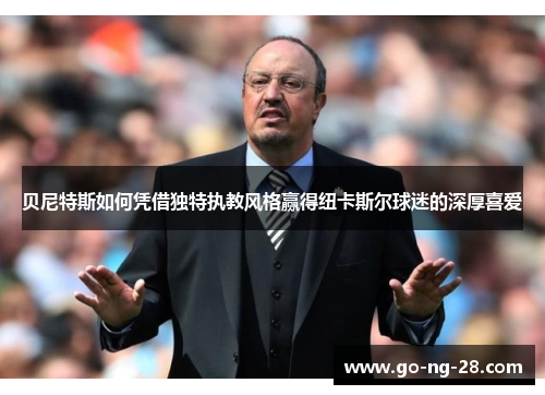 贝尼特斯如何凭借独特执教风格赢得纽卡斯尔球迷的深厚喜爱 贝尼特斯如何凭借独特执教风格赢得纽卡斯尔球迷的深厚喜爱