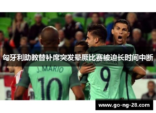 匈牙利助教替补席突发晕厥比赛被迫长时间中断