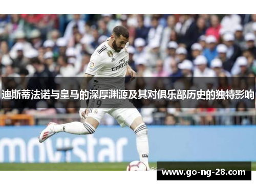 迪斯蒂法诺与皇马的深厚渊源及其对俱乐部历史的独特影响