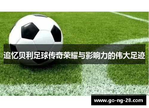 追忆贝利足球传奇荣耀与影响力的伟大足迹