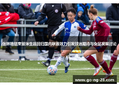 张琳艳结束留洋生涯回归国内联赛效力引发球迷期待与女足发展讨论 张琳艳结束留洋生涯回归国内联赛效力引发球迷期待与女足发展讨论